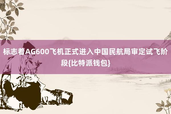 标志着AG600飞机正式进入中国民航局审定试飞阶段{比特派钱包}