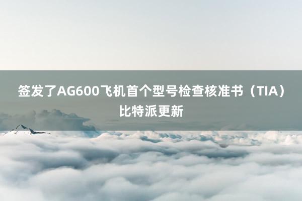 签发了AG600飞机首个型号检查核准书（TIA）比特派更新