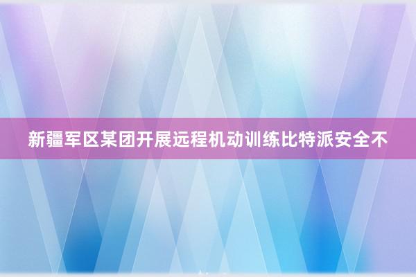 新疆军区某团开展远程机动训练比特派安全不