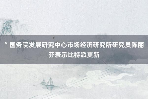 ”国务院发展研究中心市场经济研究所研究员陈丽芬表示比特派更新