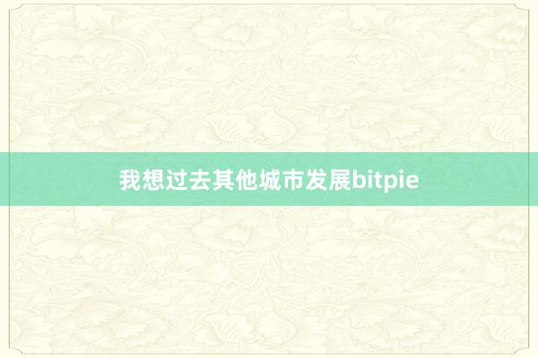 我想过去其他城市发展bitpie