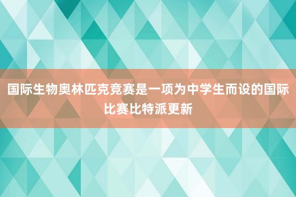 国际生物奥林匹克竞赛是一项为中学生而设的国际比赛比特派更新