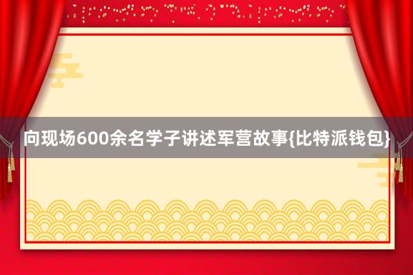 向现场600余名学子讲述军营故事{比特派钱包}