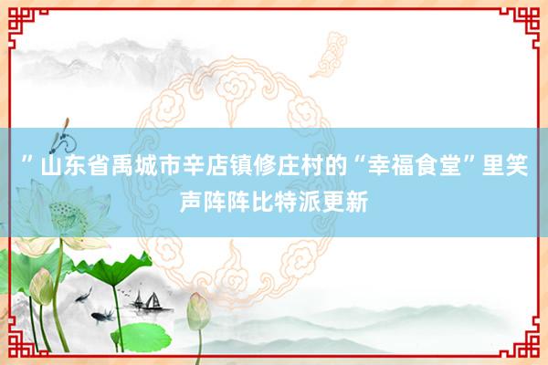 ”山东省禹城市辛店镇修庄村的“幸福食堂”里笑声阵阵比特派更新