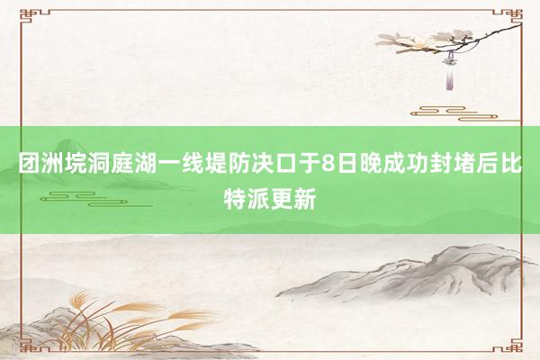 团洲垸洞庭湖一线堤防决口于8日晚成功封堵后比特派更新