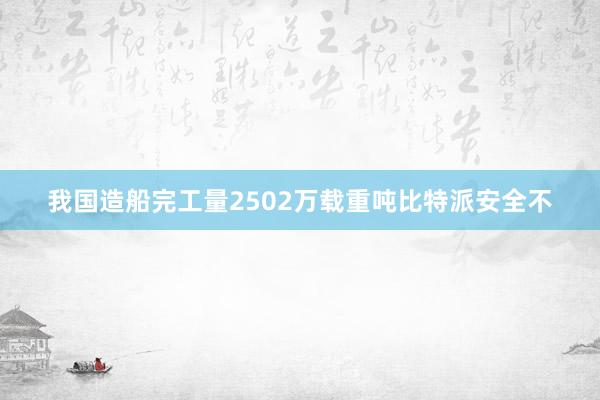 我国造船完工量2502万载重吨比特派安全不