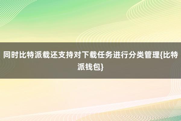 同时比特派载还支持对下载任务进行分类管理{比特派钱包}