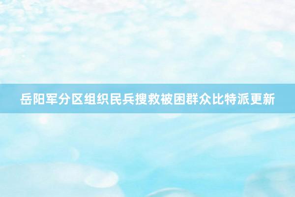 岳阳军分区组织民兵搜救被困群众比特派更新